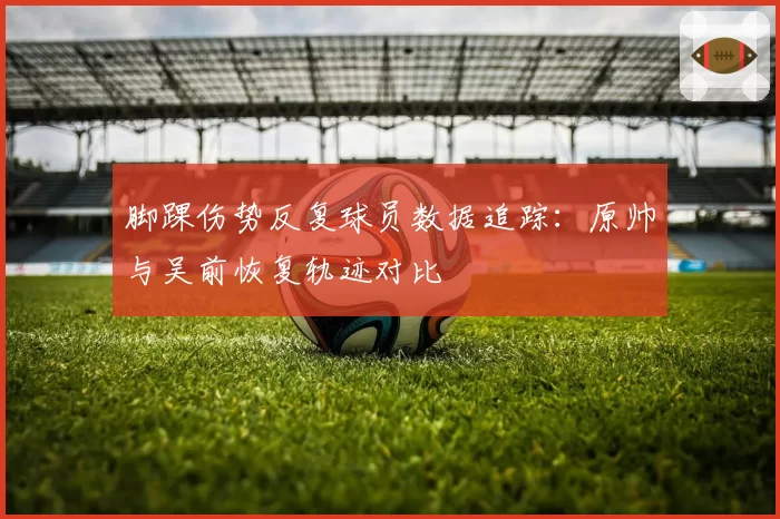 脚踝伤势反复球员数据追踪：原帅与吴前恢复轨迹对比
