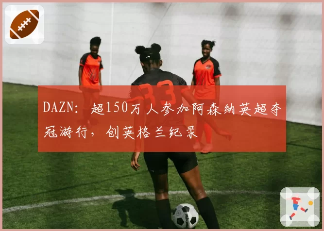 DAZN：超150万人参加阿森纳英超夺冠游行，创英格兰纪录