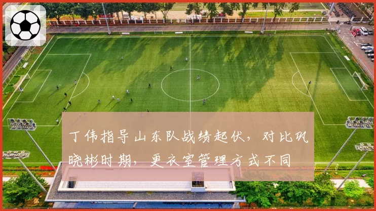 丁伟指导山东队战绩起伏,对比巩晓彬时期,更衣室管理方式不同