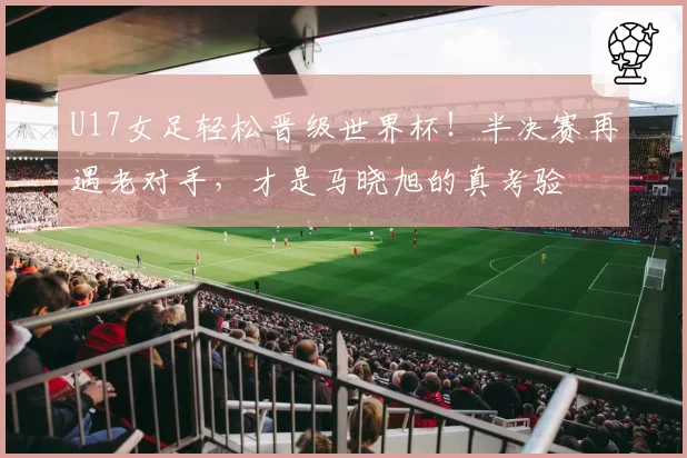 U17女足轻松晋级世界杯！半决赛再遇老对手，才是马晓旭的真考验