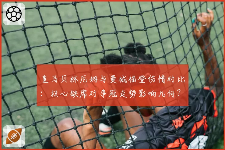 皇马贝林厄姆与曼城福登伤情对比：核心缺席对争冠走势影响几何？