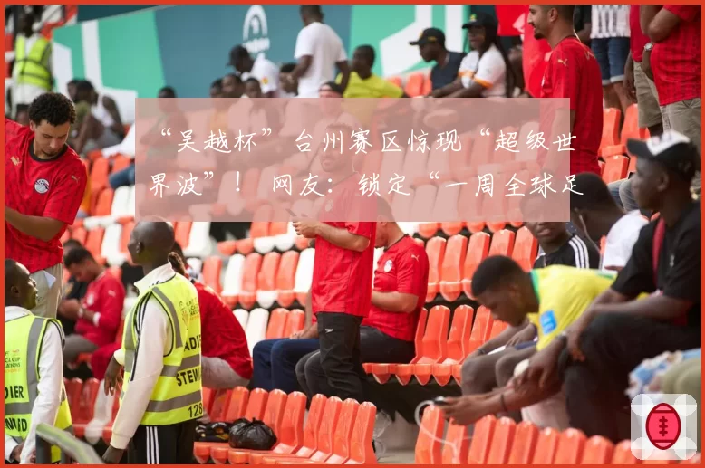 “吴越杯”台州赛区惊现“超级世界波”！ 网友：锁定“一周全球足坛十佳”