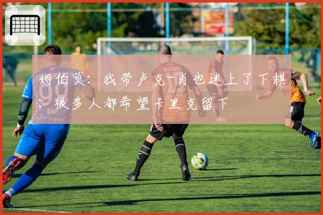 姆伯莫:我带卢克-肖也迷上了下棋;很多人都希望卡里克留下