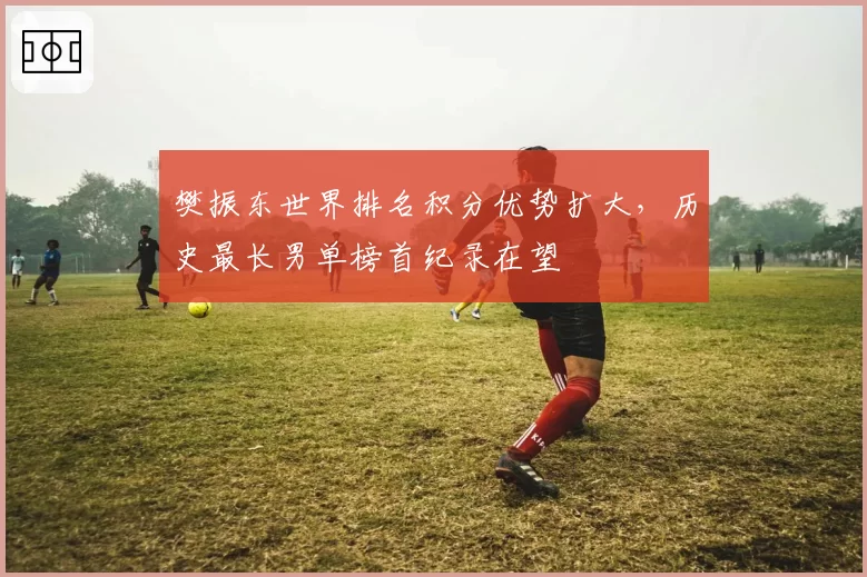 樊振东世界排名积分优势扩大，历史最长男单榜首纪录在望