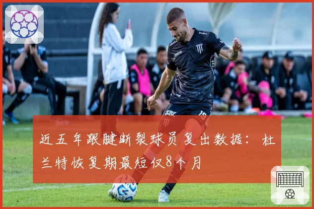 近五年跟腱断裂球员复出数据：杜兰特恢复期最短仅8个月