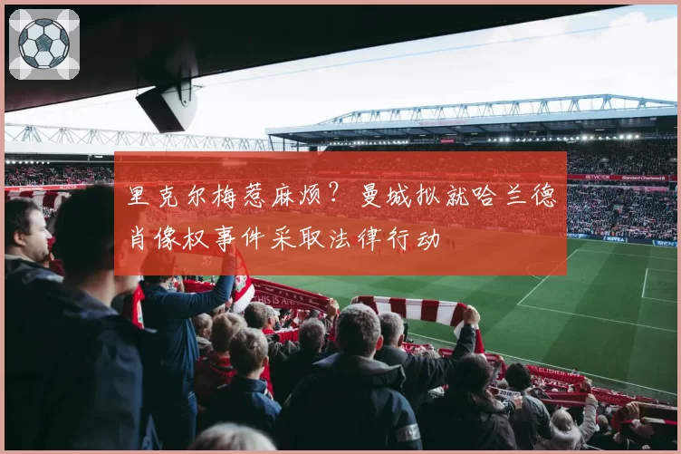 里克尔梅惹麻烦?曼城拟就哈兰德肖像权事件采取法律行动