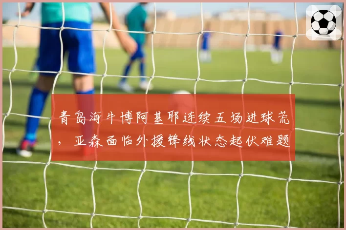 青岛海牛博阿基耶连续五场进球荒，亚森面临外援锋线状态起伏难题