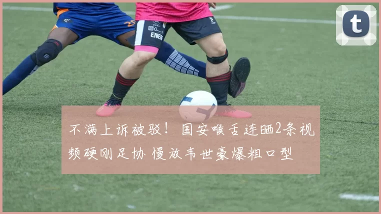 不满上诉被驳！国安喉舌连晒2条视频硬刚足协 慢放韦世豪爆粗口型