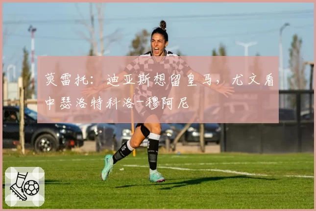 莫雷托：迪亚斯想留皇马，尤文看中瑟洛特科洛-穆阿尼