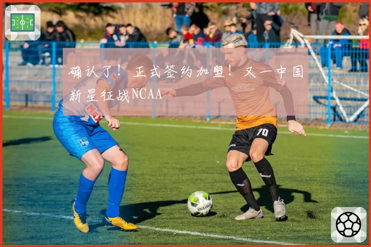 确认了！正式签约加盟！又一中国新星征战NCAA