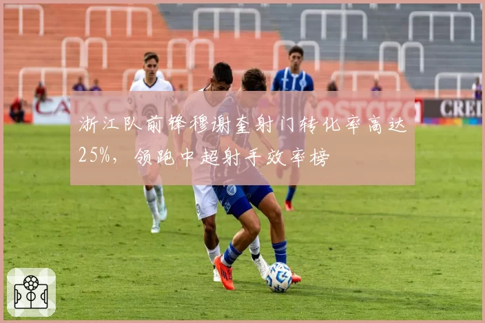 浙江队前锋穆谢奎射门转化率高达25%，领跑中超射手效率榜