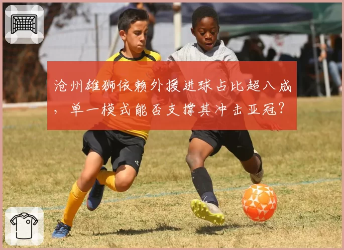 沧州雄狮依赖外援进球占比超八成，单一模式能否支撑其冲击亚冠？