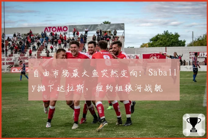 自由市场最大鱼突然变向:Sabally抛下达拉斯,纽约组银河战舰