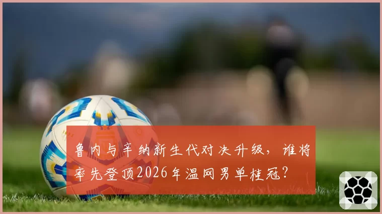 鲁内与辛纳新生代对决升级，谁将率先登顶2026年温网男单桂冠？