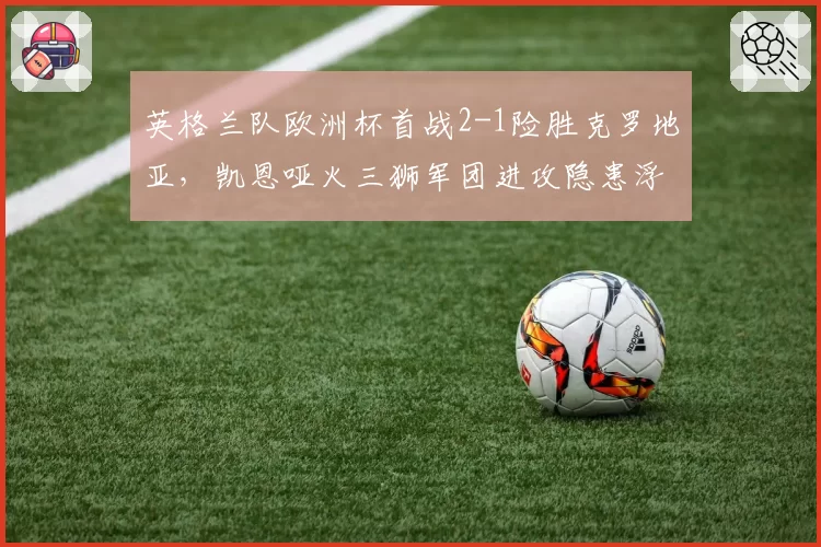 英格兰队欧洲杯首战2-1险胜克罗地亚，凯恩哑火三狮军团进攻隐患浮现？