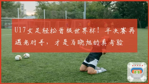 U17女足轻松晋级世界杯！半决赛再遇老对手，才是马晓旭的真考验