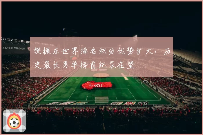 樊振东世界排名积分优势扩大，历史最长男单榜首纪录在望