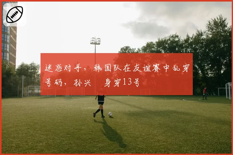 迷惑对手,韩国队在友谊赛中乱穿号码,孙兴慜身穿13号