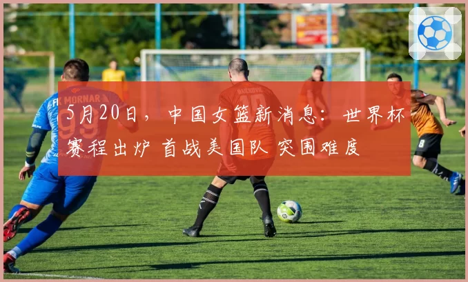 5月20日,中国女篮新消息:世界杯赛程出炉 首战美国队 突围难度