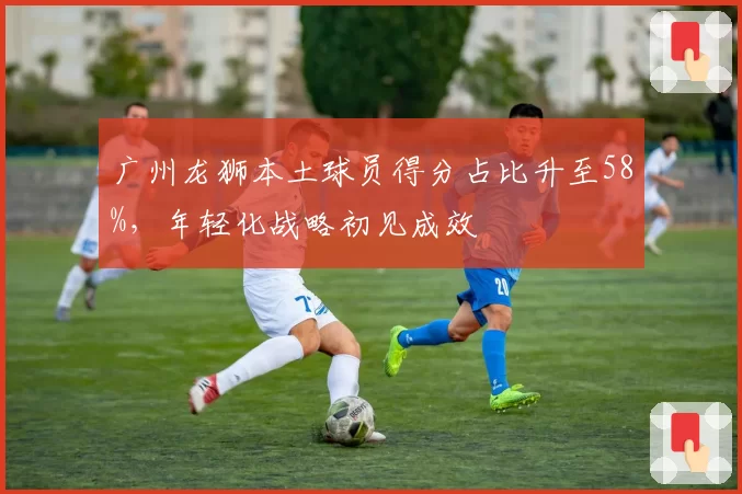广州龙狮本土球员得分占比升至58%,年轻化战略初见成效
