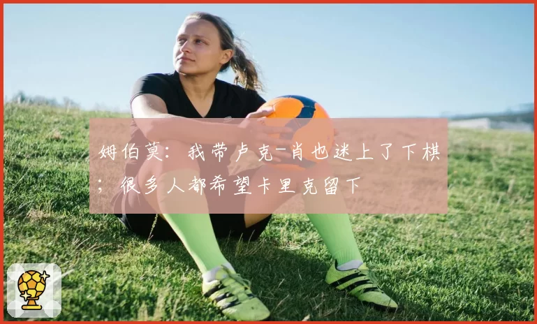 姆伯莫：我带卢克-肖也迷上了下棋；很多人都希望卡里克留下