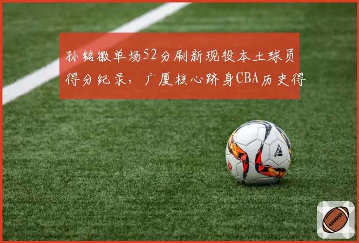 孙铭徽单场52分刷新现役本土球员得分纪录，广厦核心跻身CBA历史得分榜前十_br_