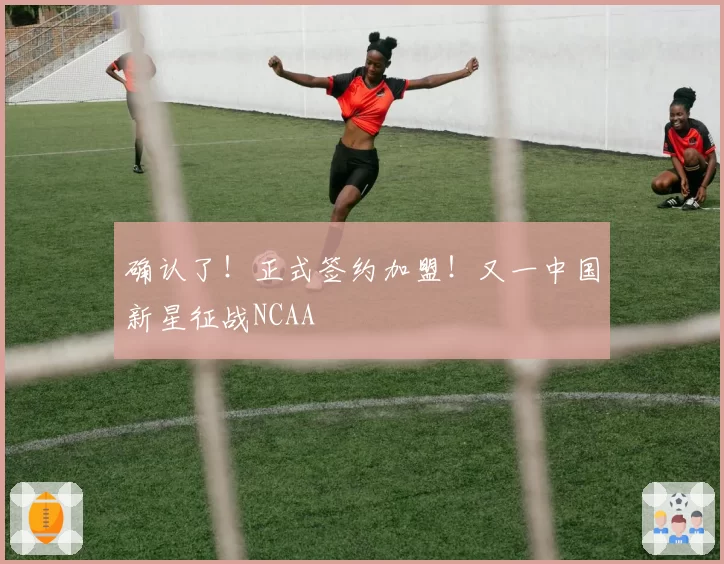 确认了！正式签约加盟！又一中国新星征战NCAA