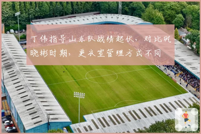 丁伟指导山东队战绩起伏，对比巩晓彬时期，更衣室管理方式不同