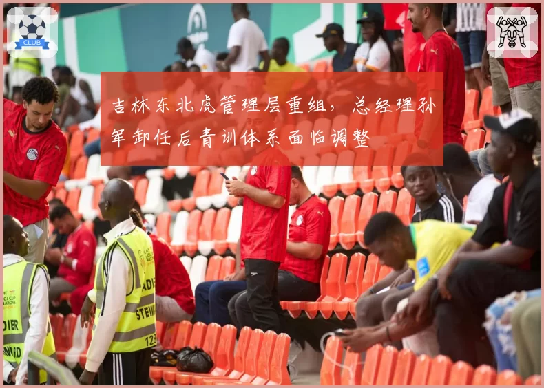 吉林东北虎管理层重组，总经理孙军卸任后青训体系面临调整