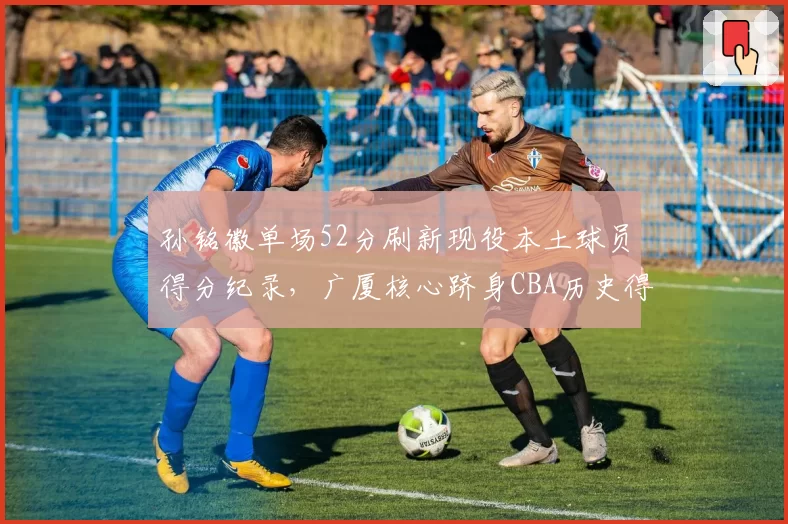 孙铭徽单场52分刷新现役本土球员得分纪录，广厦核心跻身CBA历史得分榜前十_br_
