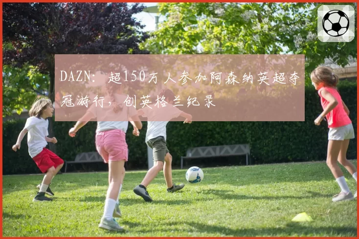 DAZN：超150万人参加阿森纳英超夺冠游行，创英格兰纪录