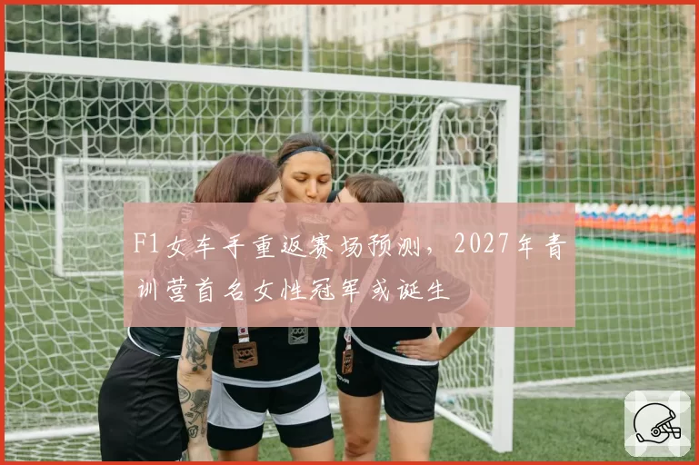 F1女车手重返赛场预测，2027年青训营首名女性冠军或诞生