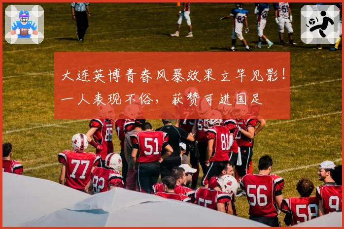 大连英博青春风暴效果立竿见影！一人表现不俗，获赞可进国足
