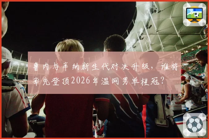 鲁内与辛纳新生代对决升级，谁将率先登顶2026年温网男单桂冠？
