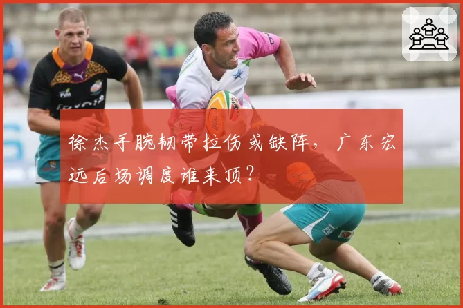 徐杰手腕韧带拉伤或缺阵,广东宏远后场调度谁来顶?