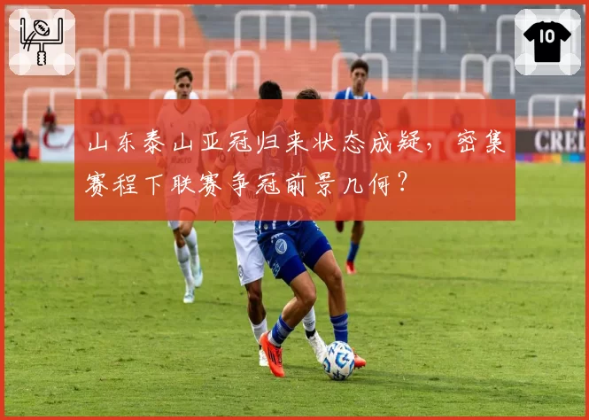 山东泰山亚冠归来状态成疑，密集赛程下联赛争冠前景几何？